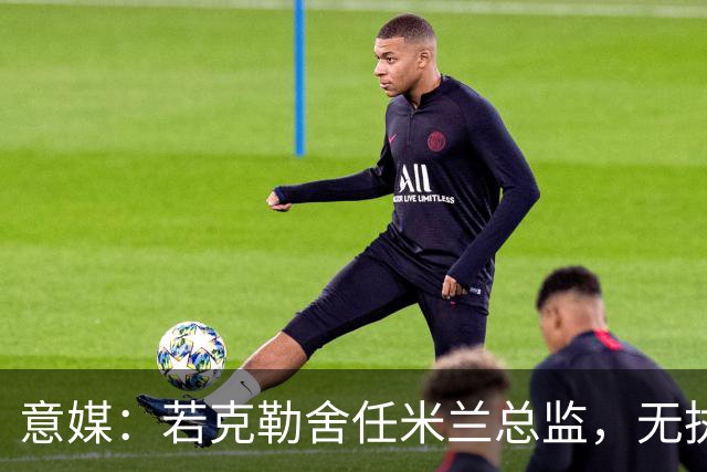 意媒：若克勒舍任米兰总监，无执照也不影响运作